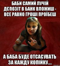 баби самий лучій дєпозіт в банк вложиш - все равно гроші проїбеш а баба буде отсасувать за кажду копійку....