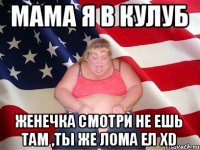 мама я в кулуб женечка смотри не ешь там ,ты же лома ел xD