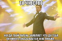 то чувство когда твой парень заявляет, что до тебя он никого,оказывается, и не любил...