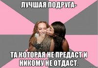 Лучшая подруга- та которая не предаст и никому не отдаст.