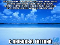 сашенька любимая моя девочка я тебя очень сильно люблю ты у меня самая лучшая на всей земле я тебя не хочу потерять не когда я тебя не когда не кому не отдам потому что ты просто ангелочек маленький зайченок ты мой с любовью евгений