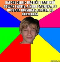 Кароче сеня с настей и валерией пошли гулять, а меня бабушка в 9 позвала покушать а потом не отпустила 