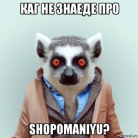 каг не знаеде про shopomaniyu?