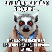 слушай да, давай до свидание.... ilon1802 это последнее предупреждение... не кроши батон...