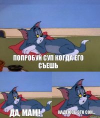 попробуй суп когда его съешь да, мам! надеюсь это сон...