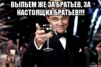 выпьем же за братьев, за настоящих братьев!!! 