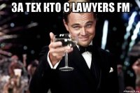 за тех кто с lawyers fm 