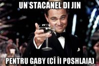 un stacanel di jin pentru gaby (cî îi poshlaia)