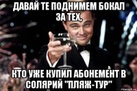 давай те поднимем бокал за тех, кто уже купил абонемент в солярий "пляж-тур"