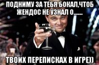 подниму за тебя бокал,чтоб жендос не узнал о....... твоих переписках в игре))