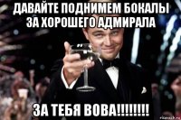 давайте поднимем бокалы за хорошего адмирала за тебя вова!!!!!!!!