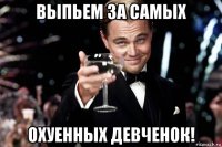 выпьем за самых охуенных девченок!