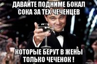 давайте подниме бокал сока за тех чеченцев которые берут в жены только чеченок !