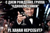 с днем рождения, группа "одноклассники" pl хаhан керсебут?