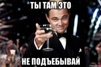 ты там это не подъебывай