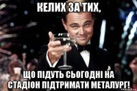 келих за тих, що підуть сьогодні на стадіон підтримати металург!