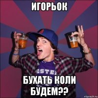 игорьок бухать коли будем??