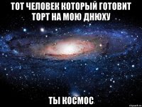 тот человек который готовит торт на мою днюху ты космос