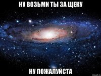 Ну возьми ты за щеку Ну пожалуйста