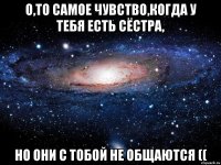 О,то самое чувство,когда у тебя есть сёстра, но они с тобой не общаются ((