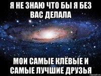 я не знаю что бы я без вас делала мои самые клёвые и самые лучшие друзья