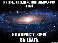 интересно,я,действительно,хочу к ней или просто хочу выебать