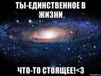 ты-единственное в жизни что-то стоящее!<3