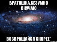 братишка,безумно скучаю возвращайся скорее*