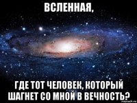 всленная, где тот человек, который шагнет со мной в вечность?