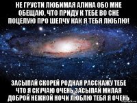 не грусти любимая алина обо мне обещаю, что приду к тебе во сне поцелую про шепчу как я тебя люблю! засыпай скорей родная расскажу тебе что я скучаю очень засыпай милая доброй нежной ночи люблю тебя я очень