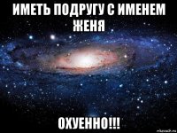 иметь подругу с именем женя охуенно!!!