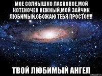 мое солнышко ласковое,мой котеночек нежный,мой зайчик любимый,обожаю тебя просто!!!! твой любимый ангел