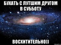 бухать с лутшим другом в субботу восхитительно))