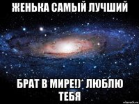 женька самый лучший брат в мире!)* люблю тебя