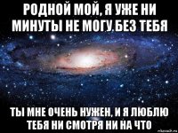 родной мой, я уже ни минуты не могу без тебя ты мне очень нужен, и я люблю тебя ни смотря ни на что