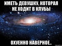 иметь девушку, которая не ходит в клубы охуенно наверное..