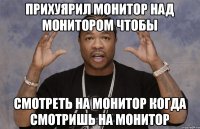 прихуярил монитор над монитором чтобы смотреть на монитор когда смотришь на монитор