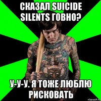 сказал suicide silents говно? у-у-у. я тоже люблю рисковать