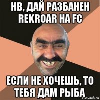 нв, дай разбанен rekroar на fc если не хочешь, то тебя дам рыба