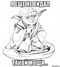 я еще не видал такой мощи...