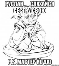 руслан .... слухайся сестру свою p.s. мастер йода)