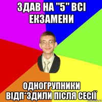 здав на "5" всі екзамени одногрупники відп*здили після сесії