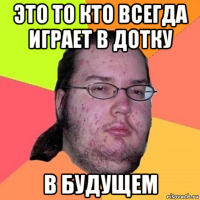 это то кто всегда играет в дотку в будущем