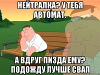 нейтралка? у тебя автомат. а вдруг пизда ему? подожду лучше свап