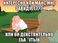 интересно или макс мне завидует??? или он действительно еба_утый