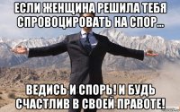 если женщина решила тебя спровоцировать на спор... ведись и спорь! и будь счастлив в своей правоте!