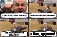 тут он равенство не признает тут дискуссию вести не умеет а тут вообще сексизм продвигает в бан, дружок!