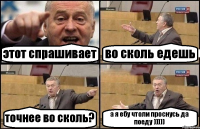 этот спрашивает во сколь едешь точнее во сколь? а я ебу чтоли проснусь да поеду )))))