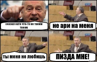 сказал кате что-то не таким тоном не ари на меня ты меня не любишь ПИЗДА МНЕ!