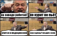 на заводе работает не курит не пьёт учится в медецинском хера ждёшь? пиздуй к нему